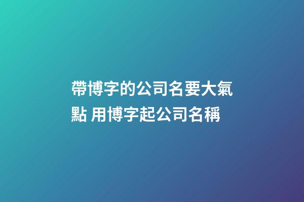 帶博字的公司名要大氣點 用博字起公司名稱-第1張-公司起名-玄機派